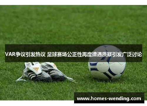 VAR争议引发热议 足球赛场公正性再度遭遇质疑引发广泛讨论
