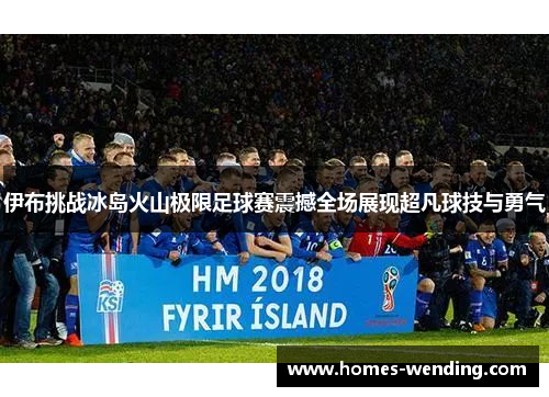 伊布挑战冰岛火山极限足球赛震撼全场展现超凡球技与勇气