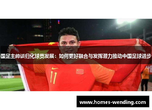 国足主帅谈归化球员发展：如何更好融合与发挥潜力推动中国足球进步