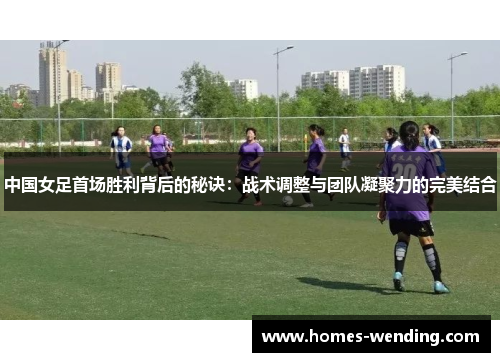 中国女足首场胜利背后的秘诀：战术调整与团队凝聚力的完美结合