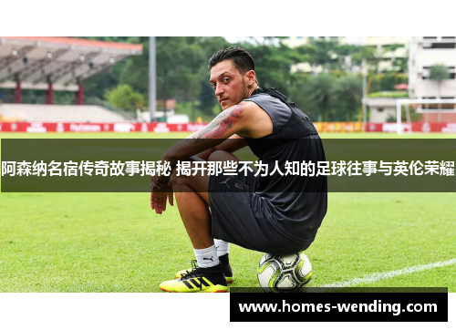 阿森纳名宿传奇故事揭秘 揭开那些不为人知的足球往事与英伦荣耀